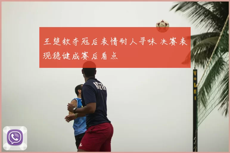 王楚钦夺冠后表情耐人寻味 决赛表现稳健成赛后看点