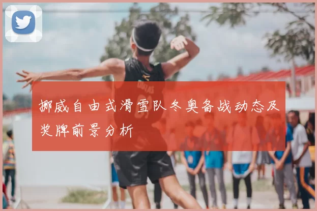 挪威自由式滑雪队冬奥备战动态及奖牌前景分析