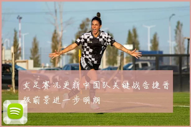 女足赛况更新中国队关键战告捷晋级前景进一步明朗