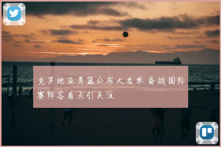 克罗地亚男篮公布大名单 备战国际赛阵容看点引关注