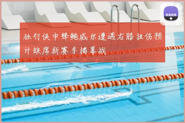 独行侠中锋鲍威尔遭遇右膝扭伤预计缺席新赛季揭幕战