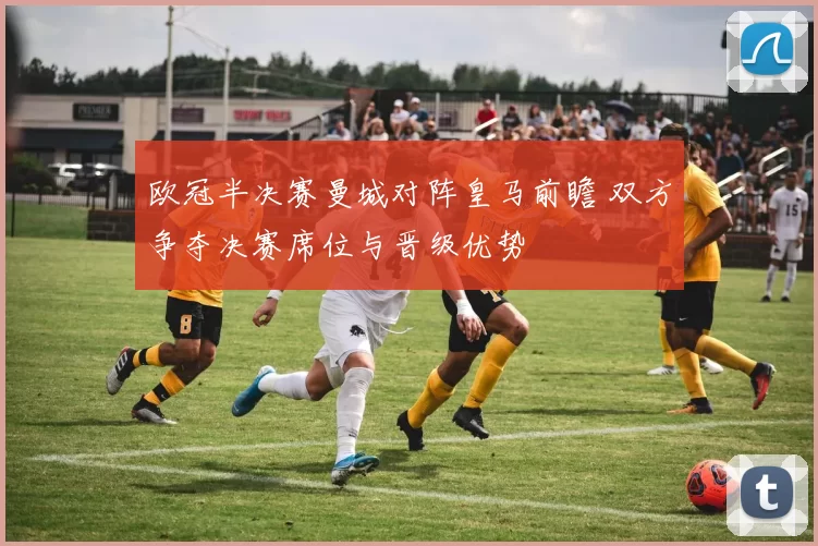 欧冠半决赛曼城对阵皇马前瞻 双方争夺决赛席位与晋级优势