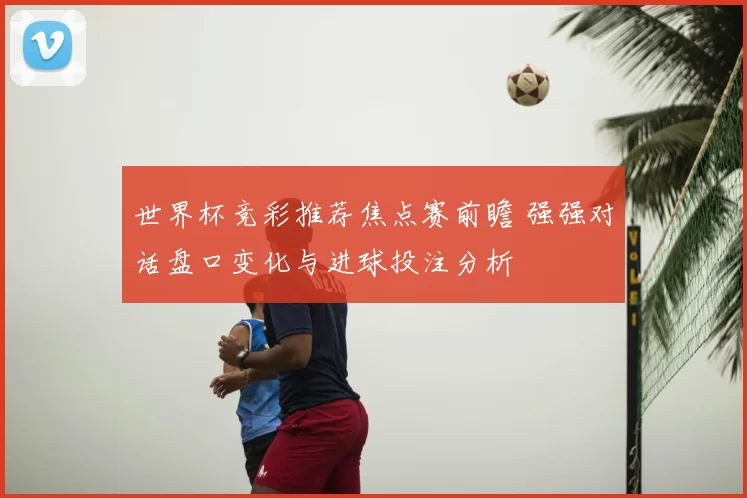 世界杯竞彩推荐焦点赛前瞻 强强对话盘口变化与进球投注分析