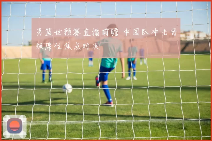 男篮世预赛直播前瞻 中国队冲击晋级席位焦点对决
