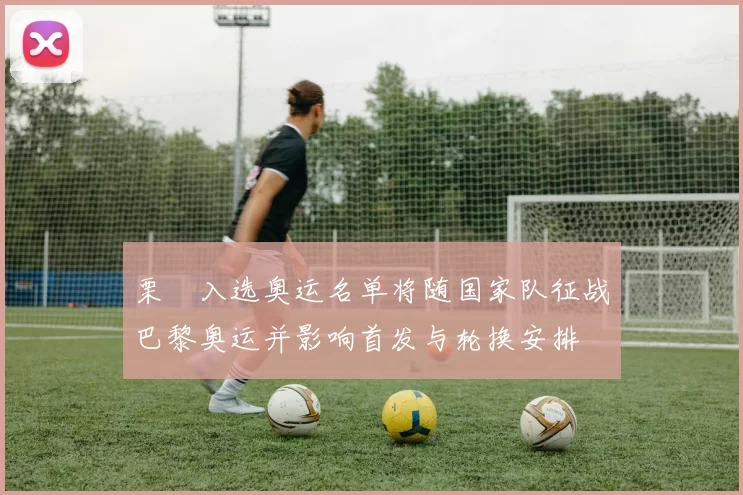 栗垚入选奥运名单将随国家队征战巴黎奥运并影响首发与轮换安排