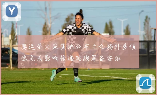 奥运圣火采集地公布主会场外多候选点或影响传递路线筹备安排