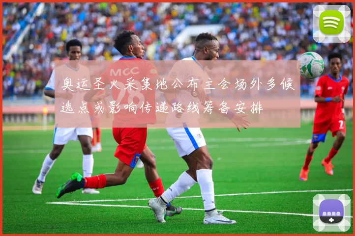 奥运圣火采集地公布主会场外多候选点或影响传递路线筹备安排