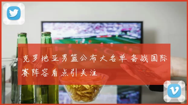 克罗地亚男篮公布大名单 备战国际赛阵容看点引关注