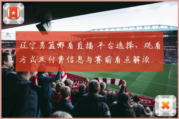 辽宁男篮哪看直播 平台选择、观看方式及付费信息与赛前看点解读