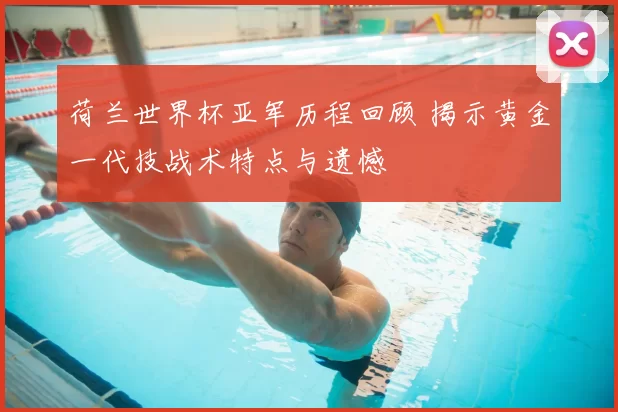 荷兰世界杯亚军历程回顾 揭示黄金一代技战术特点与遗憾