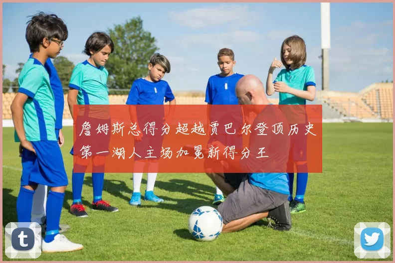 詹姆斯总得分超越贾巴尔登顶历史第一湖人主场加冕新得分王