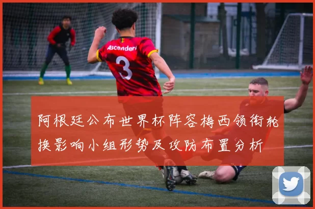 阿根廷公布世界杯阵容梅西领衔轮换影响小组形势及攻防布置分析