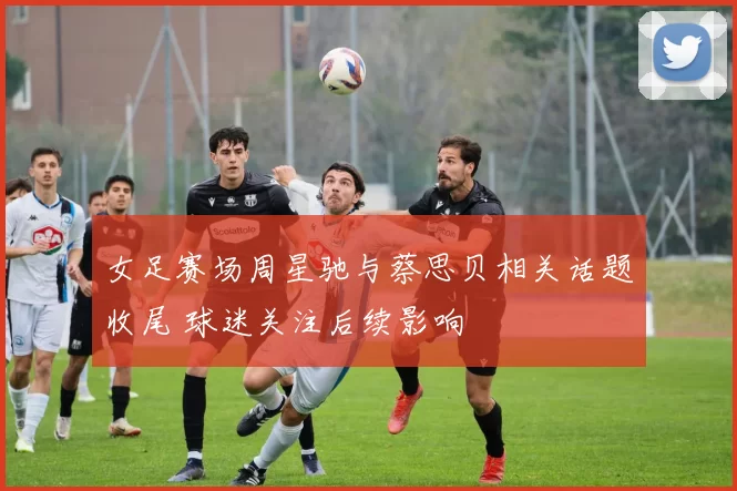 女足赛场周星驰与蔡思贝相关话题收尾 球迷关注后续影响