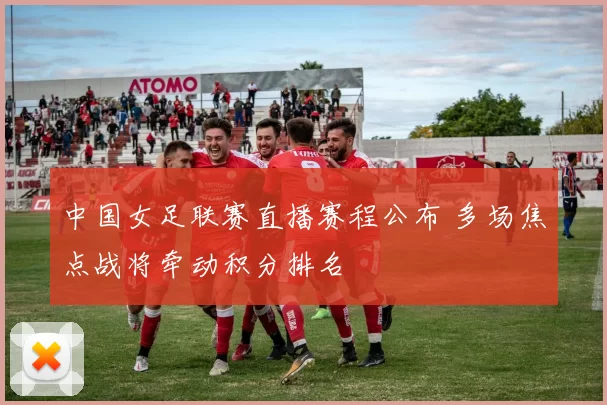 中国女足联赛直播赛程公布 多场焦点战将牵动积分排名