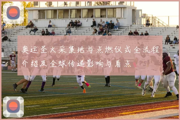 奥运圣火采集地与点燃仪式全流程介绍及全球传递影响与看点