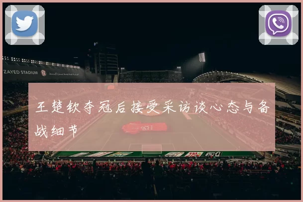 王楚钦夺冠后接受采访谈心态与备战细节