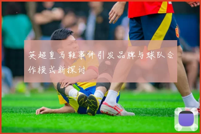 英超皇马鞋事件引发品牌与球队合作模式新探讨