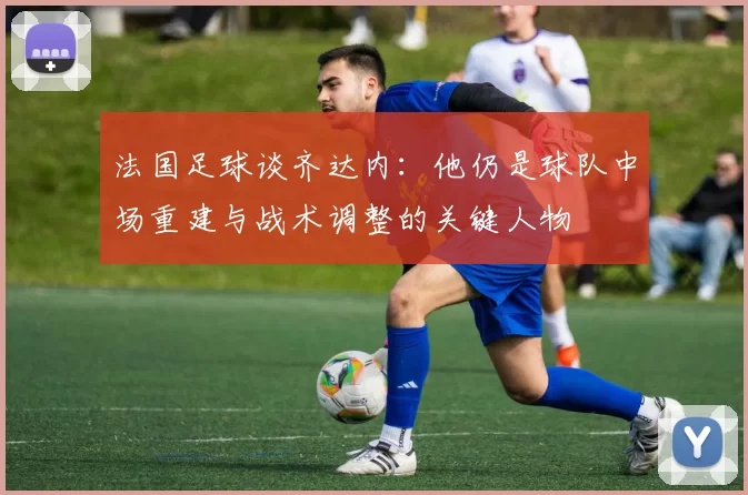 法国足球谈齐达内：他仍是球队中场重建与战术调整的关键人物