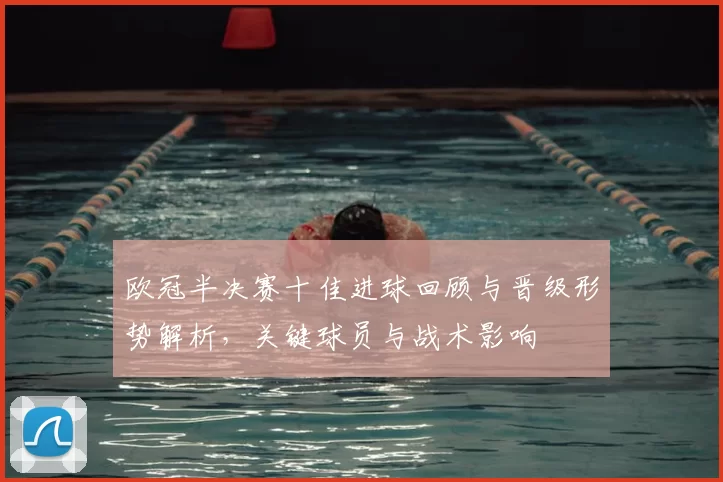 欧冠半决赛十佳进球回顾与晋级形势解析，关键球员与战术影响