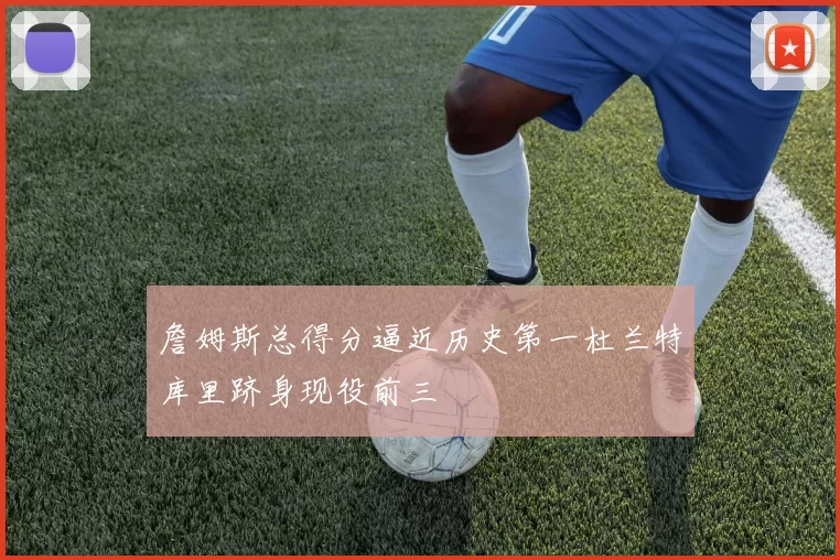 詹姆斯总得分逼近历史第一杜兰特库里跻身现役前三