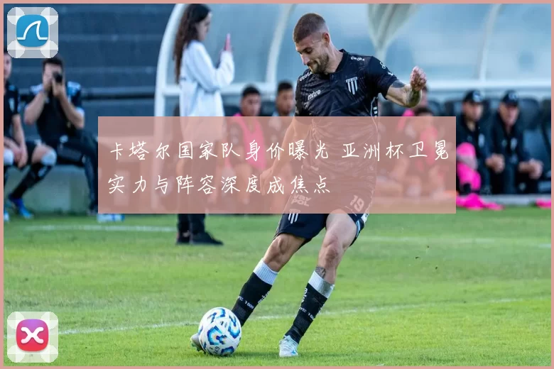 卡塔尔国家队身价曝光 亚洲杯卫冕实力与阵容深度成焦点
