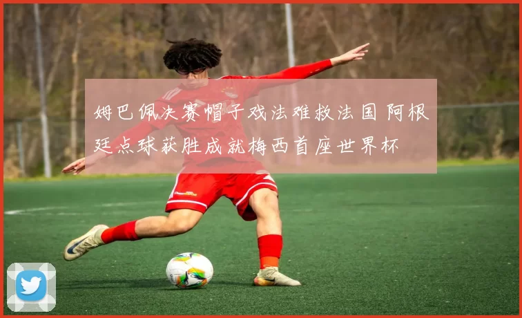 姆巴佩决赛帽子戏法难救法国 阿根廷点球获胜成就梅西首座世界杯