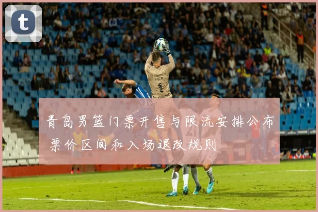 青岛男篮门票开售与限流安排公布 票价区间和入场退改规则