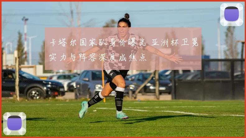 卡塔尔国家队身价曝光 亚洲杯卫冕实力与阵容深度成焦点