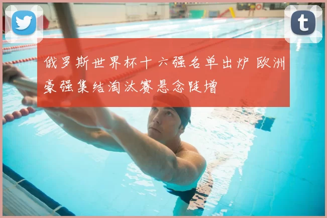 俄罗斯世界杯十六强名单出炉 欧洲豪强集结淘汰赛悬念陡增