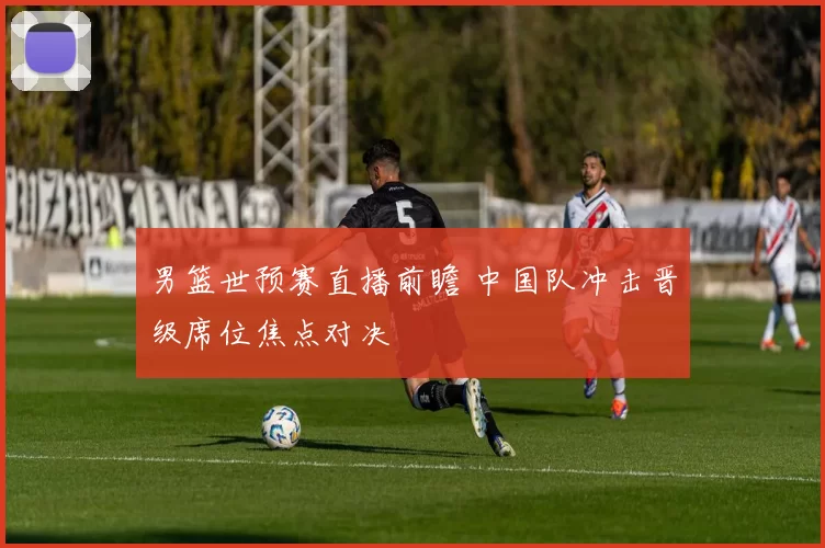男篮世预赛直播前瞻 中国队冲击晋级席位焦点对决