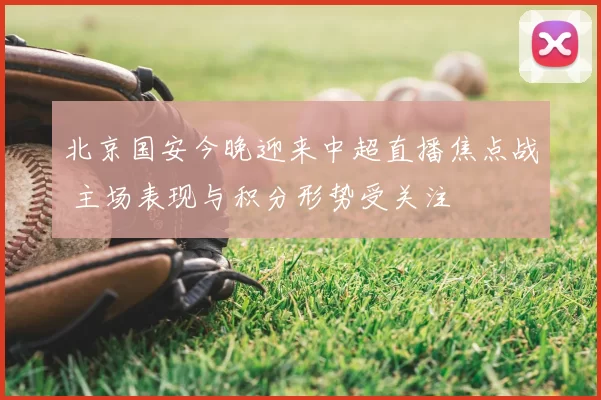 北京国安今晚迎来中超直播焦点战 主场表现与积分形势受关注