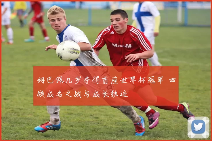 姆巴佩几岁夺得首座世界杯冠军 回顾成名之战与成长轨迹