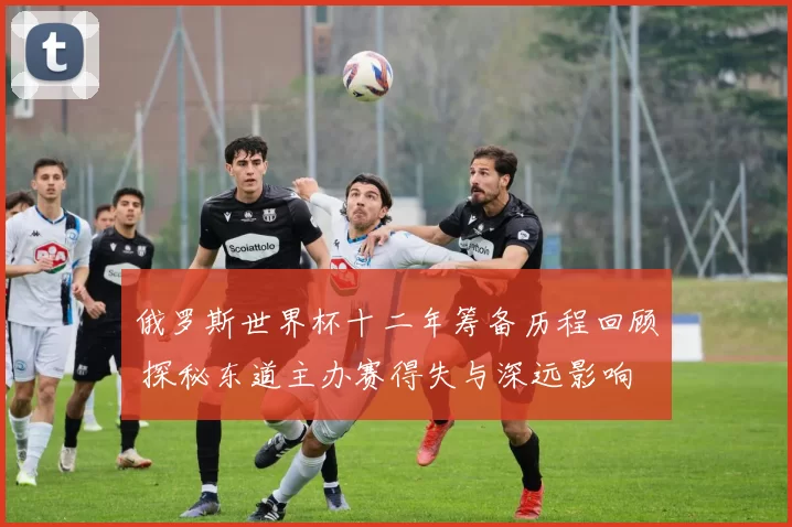 俄罗斯世界杯十二年筹备历程回顾 探秘东道主办赛得失与深远影响